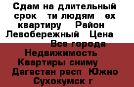 Сдам на длительный срок 6-ти людям 3-ех квартиру  › Район ­ Левобережный › Цена ­ 10 000 - Все города Недвижимость » Квартиры сниму   . Дагестан респ.,Южно-Сухокумск г.